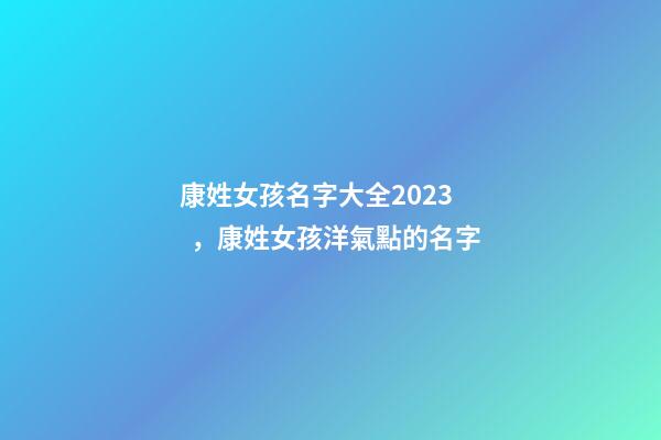 康姓女孩名字大全2023，康姓女孩洋氣點的名字